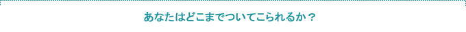 あなたはどこまで着いてこられるか?